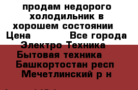 продам недорого холодильник в хорошем состоянии › Цена ­ 8 000 - Все города Электро-Техника » Бытовая техника   . Башкортостан респ.,Мечетлинский р-н